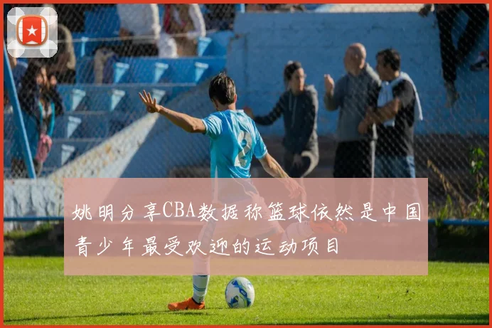 姚明分享CBA数据称篮球依然是中国青少年最受欢迎的运动项目