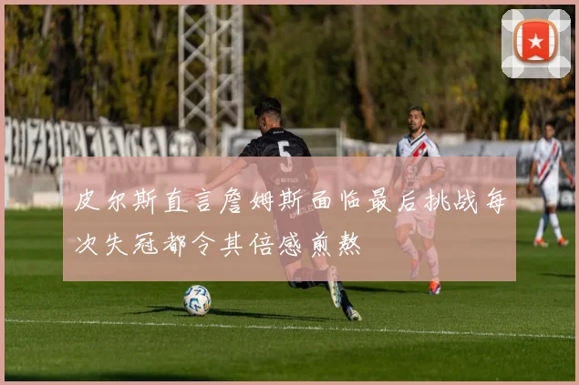 皮尔斯直言詹姆斯面临最后挑战每次失冠都令其倍感煎熬