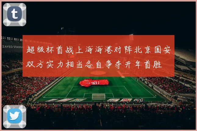 超级杯首战上海海港对阵北京国安双方实力相当各自争夺开年首胜
