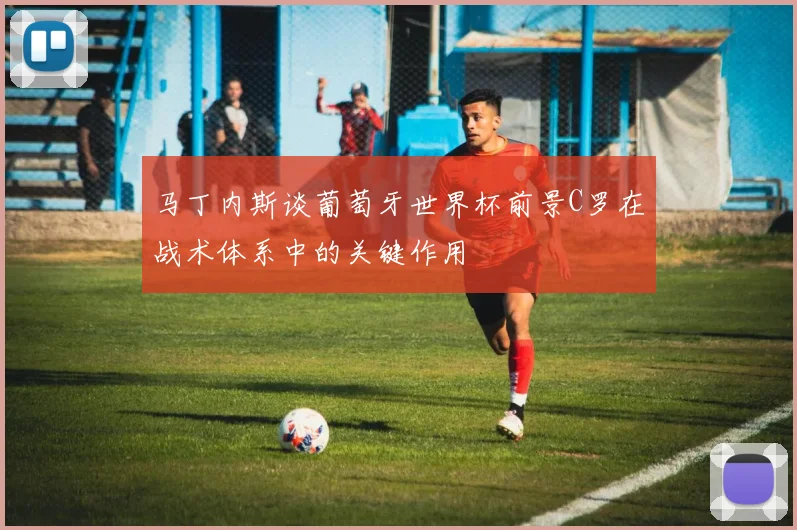 马丁内斯谈葡萄牙世界杯前景C罗在战术体系中的关键作用