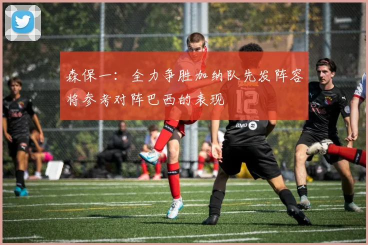 森保一：全力争胜加纳队先发阵容将参考对阵巴西的表现