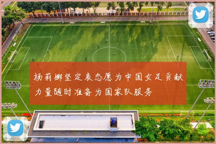 杨莉娜坚定表态愿为中国女足贡献力量随时准备为国家队服务