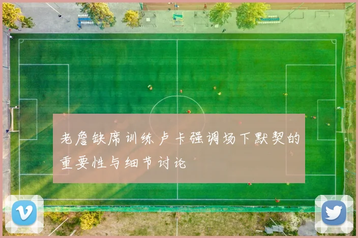 老詹缺席训练卢卡强调场下默契的重要性与细节讨论
