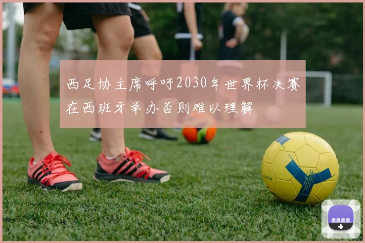 西足协主席呼吁2030年世界杯决赛在西班牙举办否则难以理解