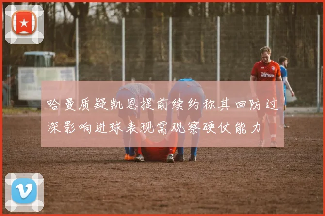 哈曼质疑凯恩提前续约称其回防过深影响进球表现需观察硬仗能力