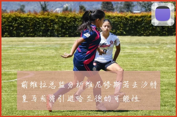 前维拉总监分析维尼修斯若去沙特皇马或将引进哈兰德的可能性