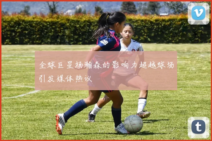 全球巨星杨瀚森的影响力超越球场引发媒体热议