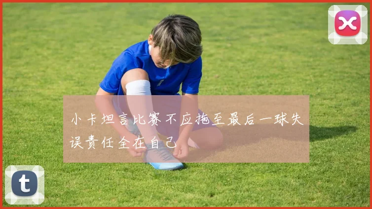 小卡坦言比赛不应拖至最后一球失误责任全在自己