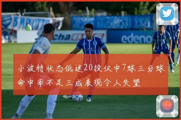 小波特状态低迷20投仅中7球三分球命中率不足三成表现令人失望